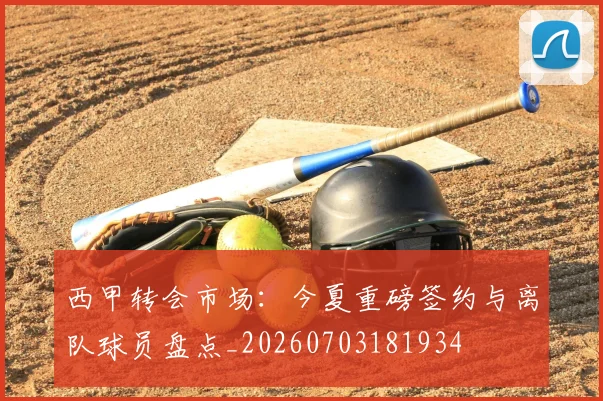 西甲转会市场:今夏重磅签约与离队球员盘点_20260703181934