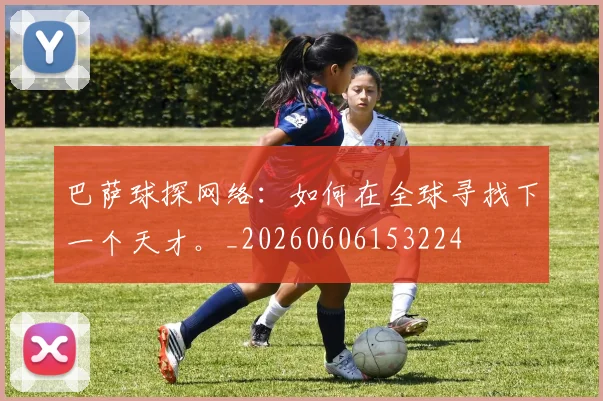 巴萨球探网络：如何在全球寻找下一个天才。_20260606153224