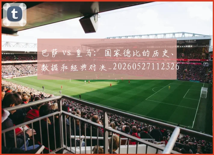 巴萨 vs 皇马：国家德比的历史、数据和经典对决_20260527112326
