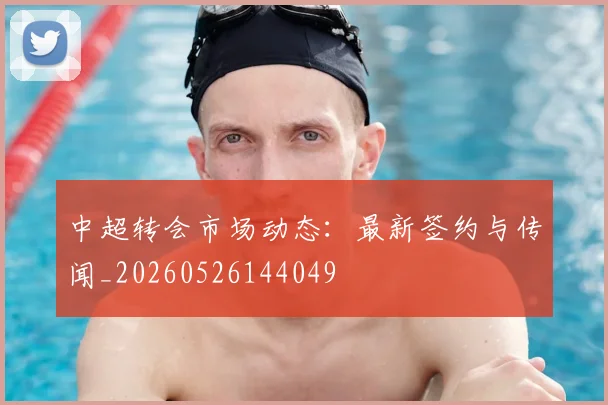 中超转会市场动态:最新签约与传闻_20260526144049