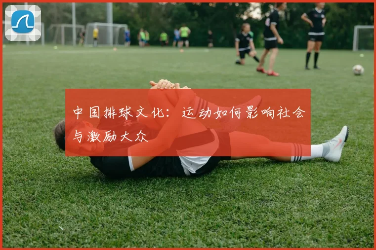 中国排球文化:运动如何影响社会与激励大众