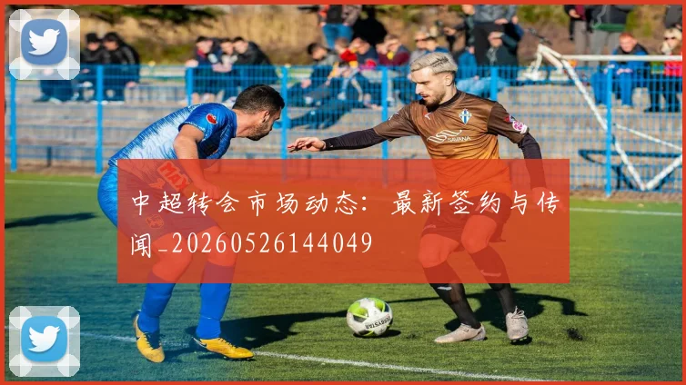 中超转会市场动态:最新签约与传闻_20260526144049