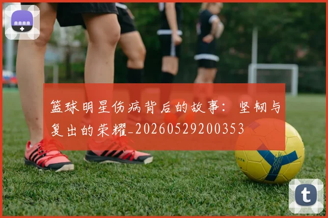 篮球明星伤病背后的故事：坚韧与复出的荣耀_20260529200353