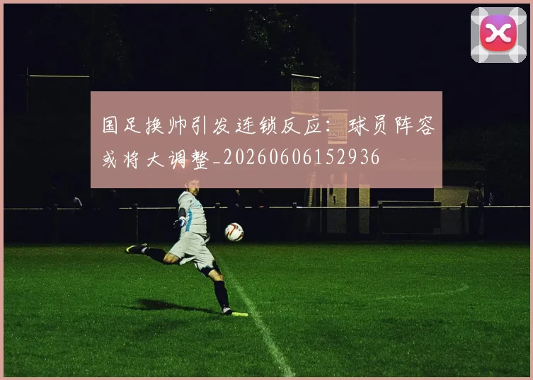 国足换帅引发连锁反应:球员阵容或将大调整_20260606152936