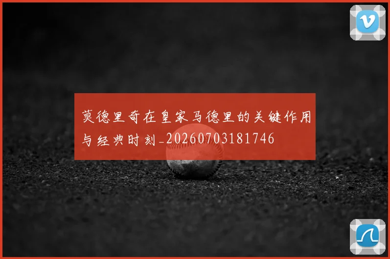 莫德里奇在皇家马德里的关键作用与经典时刻_20260703181746