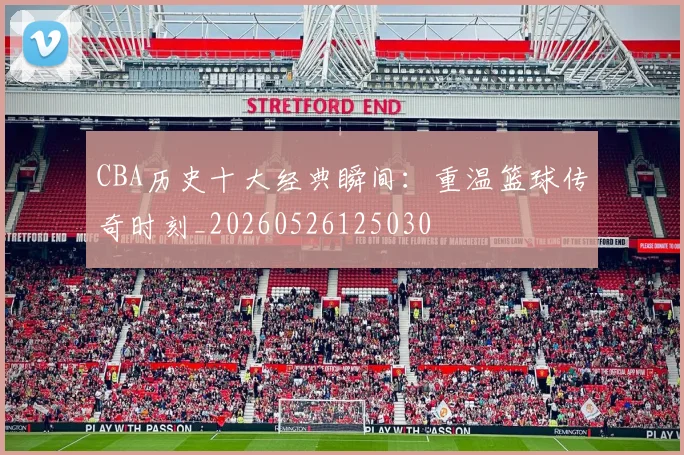 CBA历史十大经典瞬间:重温篮球传奇时刻_20260526125030