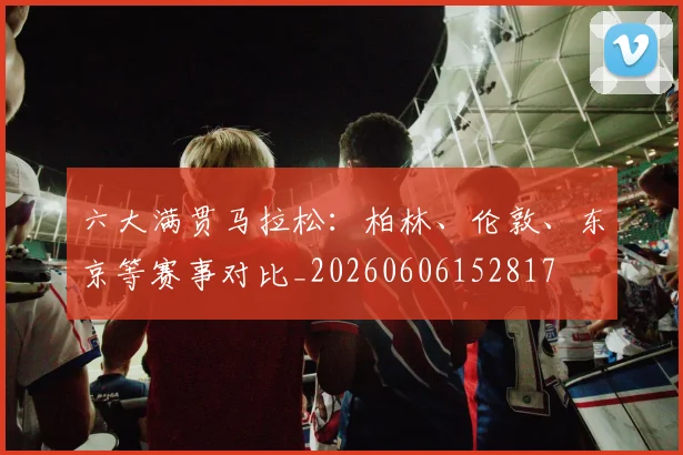 六大满贯马拉松:柏林、伦敦、东京等赛事对比_20260606152817