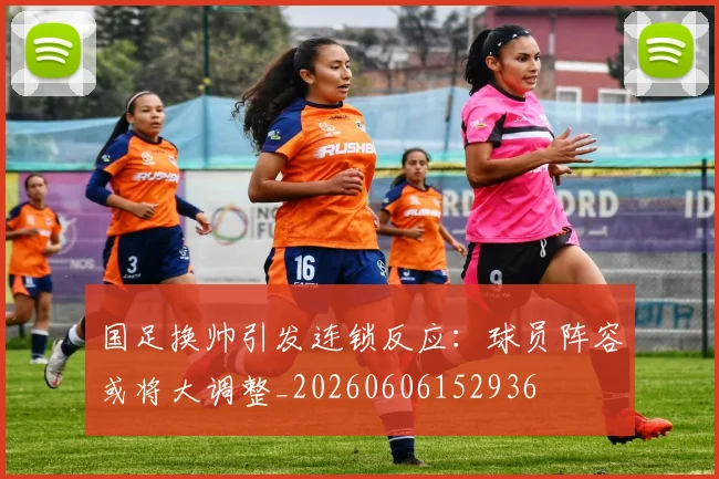 国足换帅引发连锁反应：球员阵容或将大调整_20260606152936